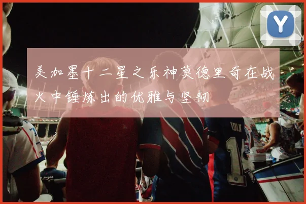 美加墨十二星之乐神莫德里奇在战火中锤炼出的优雅与坚韧