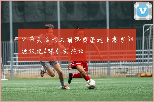 里昂关注尤文前锋奥蓬达上赛季34场仅进2球引发热议