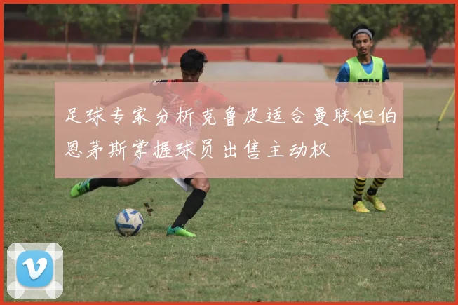 足球专家分析克鲁皮适合曼联但伯恩茅斯掌握球员出售主动权