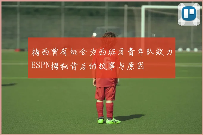 梅西曾有机会为西班牙青年队效力ESPN揭秘背后的故事与原因