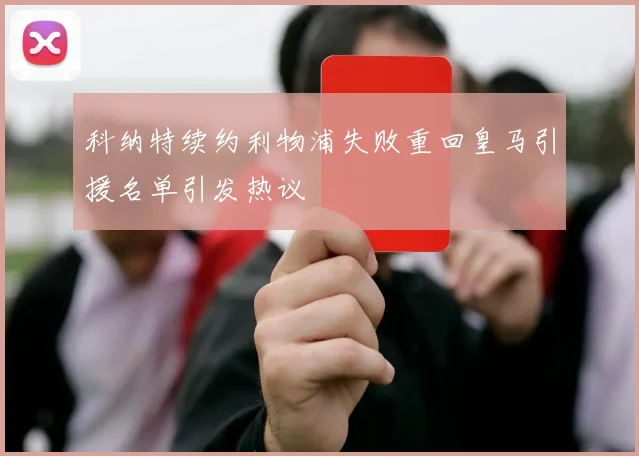 科纳特续约利物浦失败重回皇马引援名单引发热议