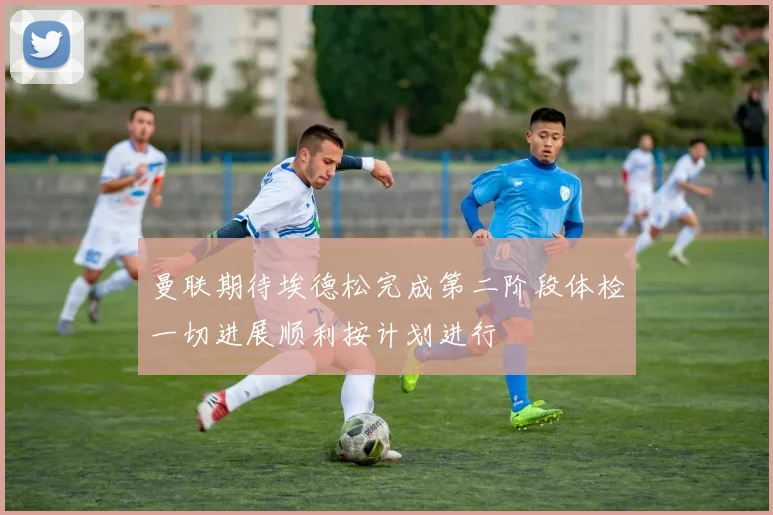 曼联期待埃德松完成第二阶段体检一切进展顺利按计划进行