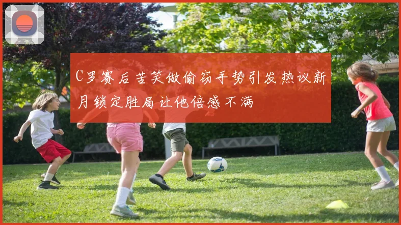 C罗赛后苦笑做偷窃手势引发热议新月锁定胜局让他倍感不满