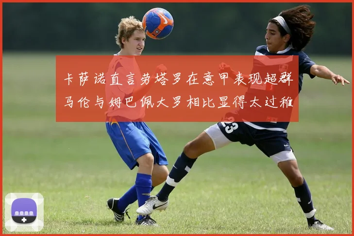 卡萨诺直言劳塔罗在意甲表现超群马伦与姆巴佩大罗相比显得太过稚嫩