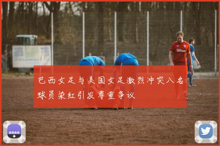 巴西女足与美国女足激烈冲突八名球员染红引发尊重争议