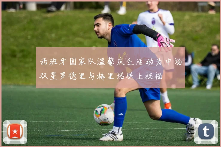 西班牙国家队温馨庆生活动为中场双星罗德里与梅里诺送上祝福