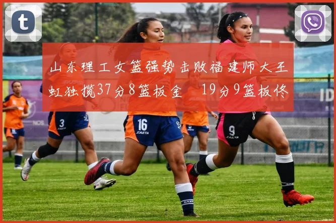 山东理工女篮强势击败福建师大王虹独揽37分8篮板金喆19分9篮板佟欣芷21分6篮板
