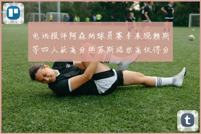 电讯报评阿森纳球员赛季表现赖斯等四人获高分热苏斯诺尔高仅得分