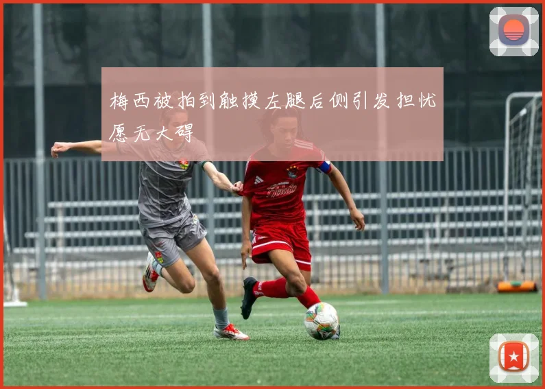 梅西被拍到触摸左腿后侧引发担忧愿无大碍