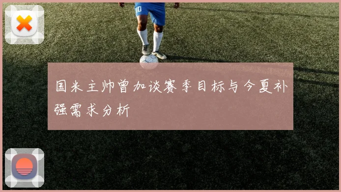 国米主帅曾加谈赛季目标与今夏补强需求分析