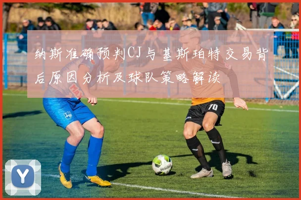 纳斯准确预判CJ与基斯珀特交易背后原因分析及球队策略解读