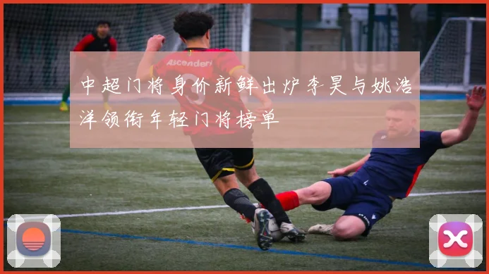 中超门将身价新鲜出炉李昊与姚浩洋领衔年轻门将榜单