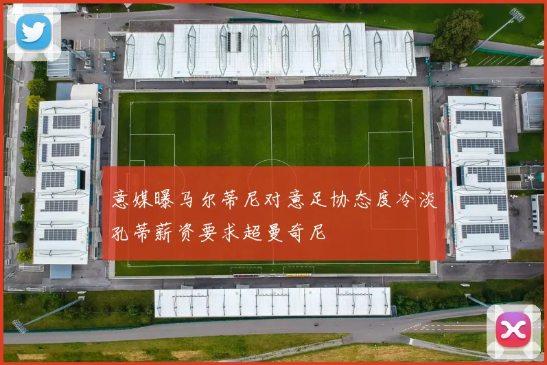 意媒曝马尔蒂尼对意足协态度冷淡孔蒂薪资要求超曼奇尼