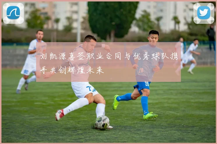 刘凯源喜签职业合同与优秀球队携手共创辉煌未来