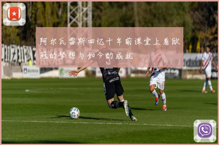 阿尔瓦雷斯回忆十年前课堂上看欧冠的梦想与如今的成就